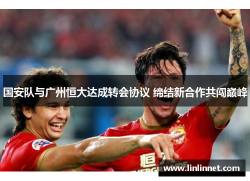 国安队与广州恒大达成转会协议 缔结新合作共闯巅峰